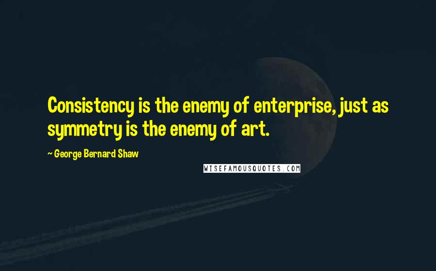 George Bernard Shaw Quotes: Consistency is the enemy of enterprise, just as symmetry is the enemy of art.