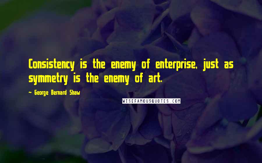 George Bernard Shaw Quotes: Consistency is the enemy of enterprise, just as symmetry is the enemy of art.