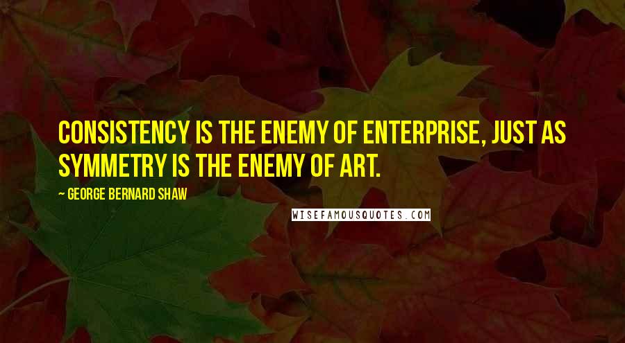 George Bernard Shaw Quotes: Consistency is the enemy of enterprise, just as symmetry is the enemy of art.