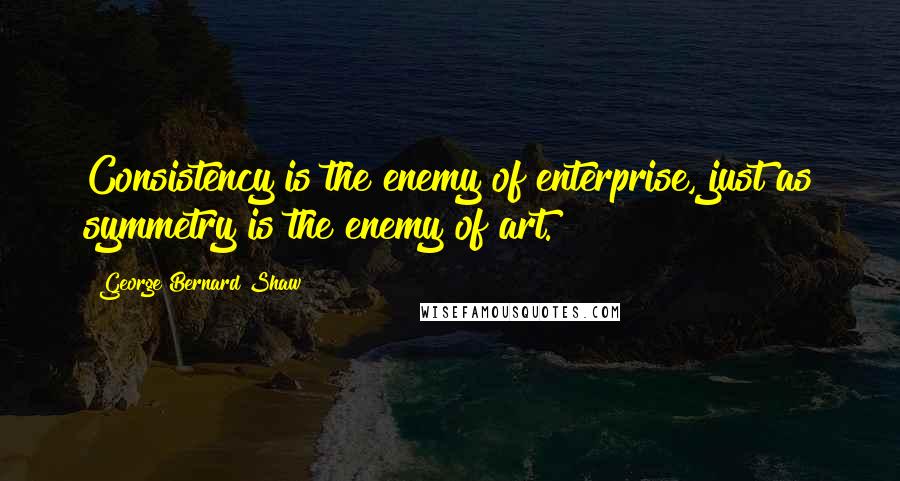 George Bernard Shaw Quotes: Consistency is the enemy of enterprise, just as symmetry is the enemy of art.