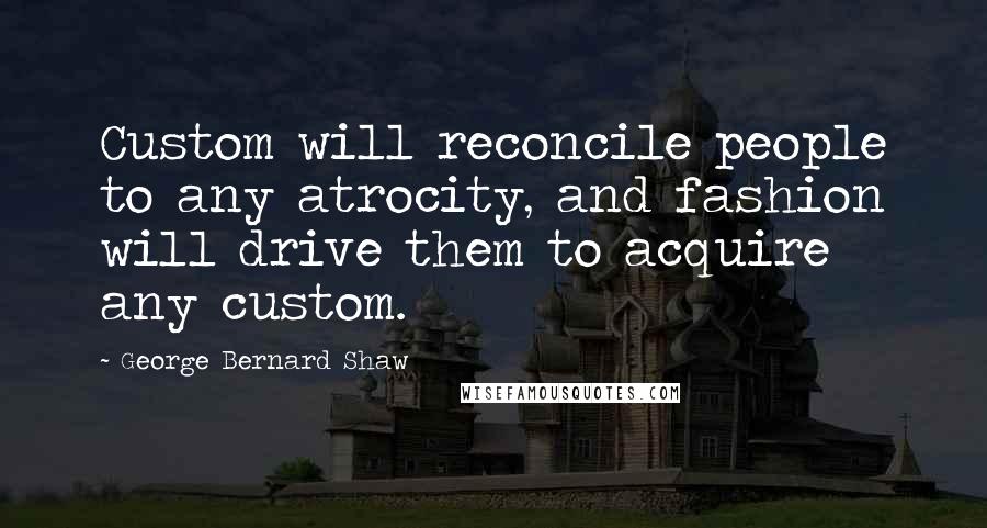 George Bernard Shaw Quotes: Custom will reconcile people to any atrocity, and fashion will drive them to acquire any custom.