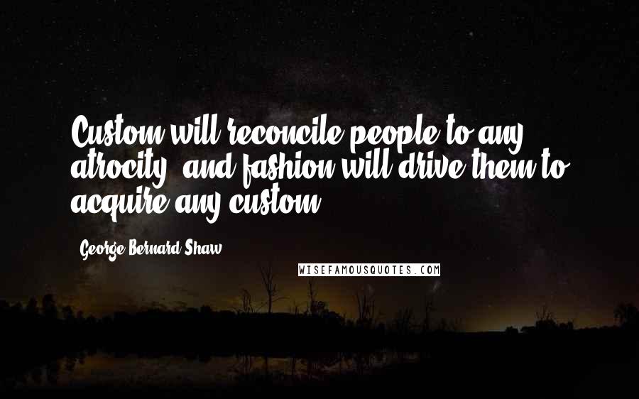 George Bernard Shaw Quotes: Custom will reconcile people to any atrocity, and fashion will drive them to acquire any custom.
