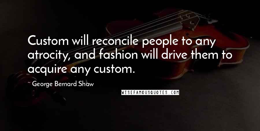 George Bernard Shaw Quotes: Custom will reconcile people to any atrocity, and fashion will drive them to acquire any custom.