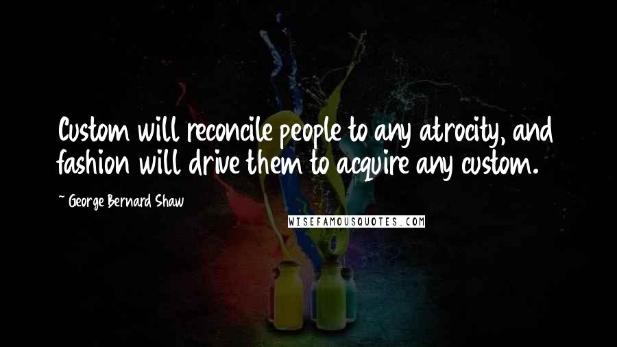 George Bernard Shaw Quotes: Custom will reconcile people to any atrocity, and fashion will drive them to acquire any custom.