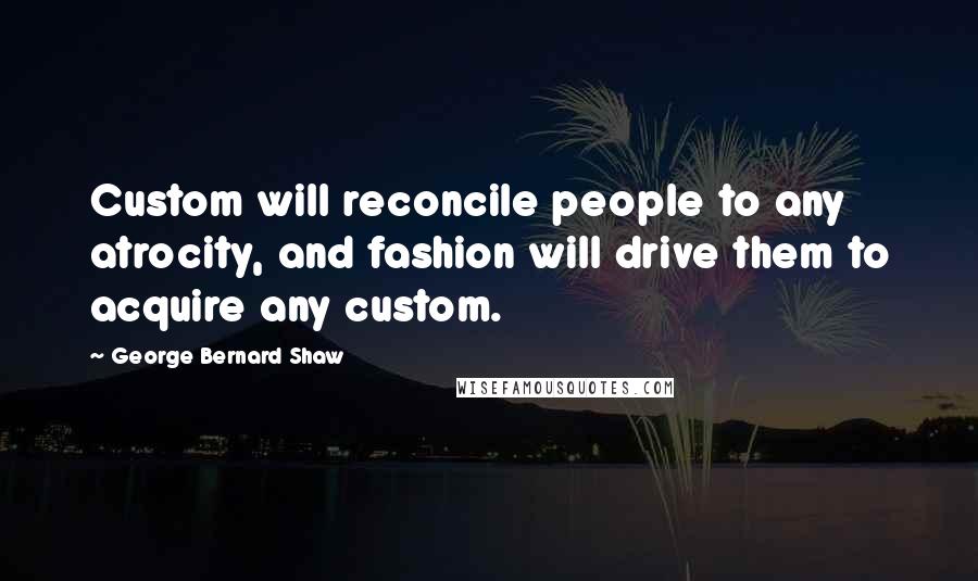 George Bernard Shaw Quotes: Custom will reconcile people to any atrocity, and fashion will drive them to acquire any custom.