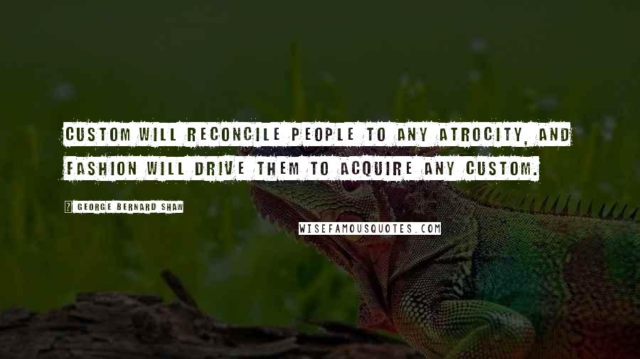 George Bernard Shaw Quotes: Custom will reconcile people to any atrocity, and fashion will drive them to acquire any custom.