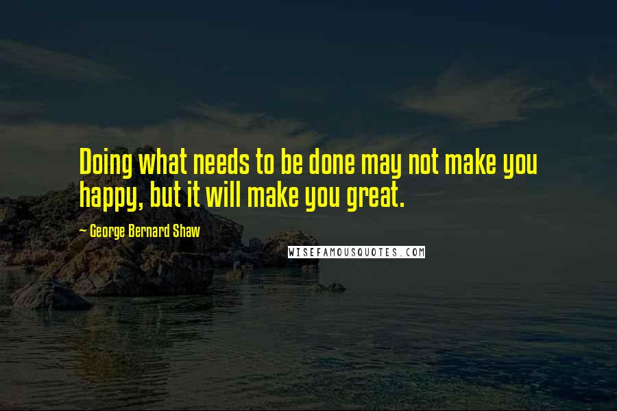 George Bernard Shaw Quotes: Doing what needs to be done may not make you happy, but it will make you great.