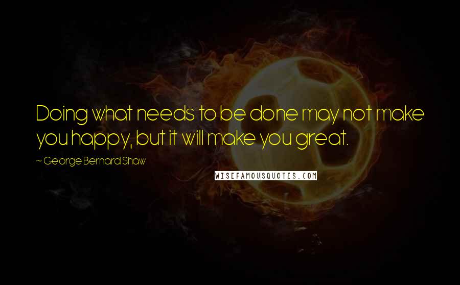 George Bernard Shaw Quotes: Doing what needs to be done may not make you happy, but it will make you great.