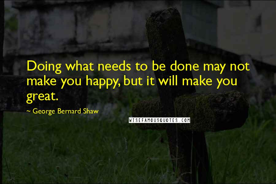 George Bernard Shaw Quotes: Doing what needs to be done may not make you happy, but it will make you great.