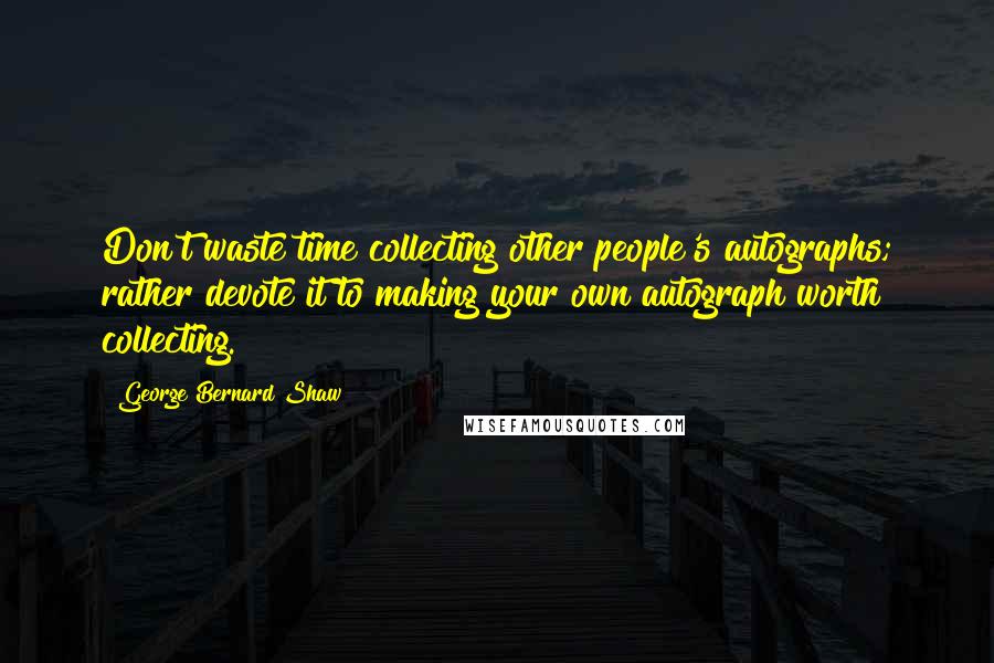 George Bernard Shaw Quotes: Don't waste time collecting other people's autographs; rather devote it to making your own autograph worth collecting.