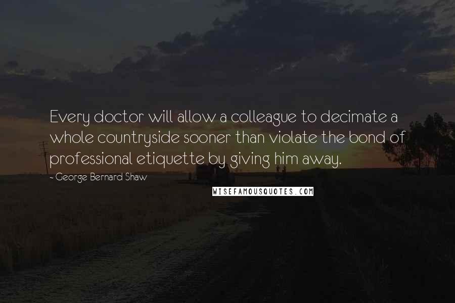 George Bernard Shaw Quotes: Every doctor will allow a colleague to decimate a whole countryside sooner than violate the bond of professional etiquette by giving him away.
