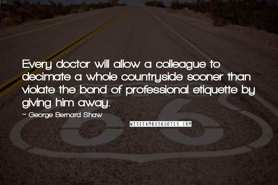 George Bernard Shaw Quotes: Every doctor will allow a colleague to decimate a whole countryside sooner than violate the bond of professional etiquette by giving him away.