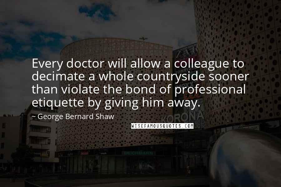 George Bernard Shaw Quotes: Every doctor will allow a colleague to decimate a whole countryside sooner than violate the bond of professional etiquette by giving him away.