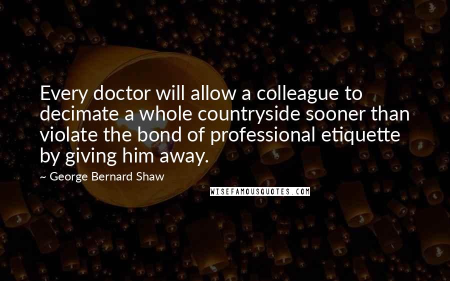 George Bernard Shaw Quotes: Every doctor will allow a colleague to decimate a whole countryside sooner than violate the bond of professional etiquette by giving him away.
