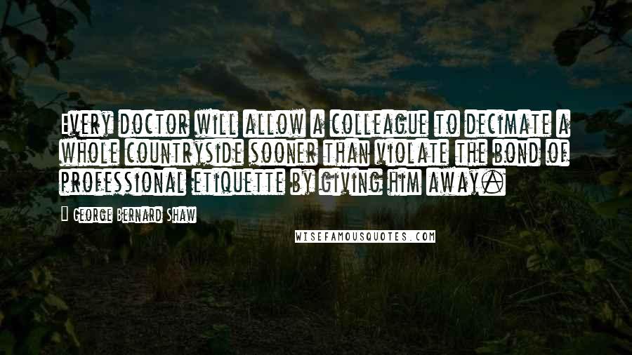 George Bernard Shaw Quotes: Every doctor will allow a colleague to decimate a whole countryside sooner than violate the bond of professional etiquette by giving him away.