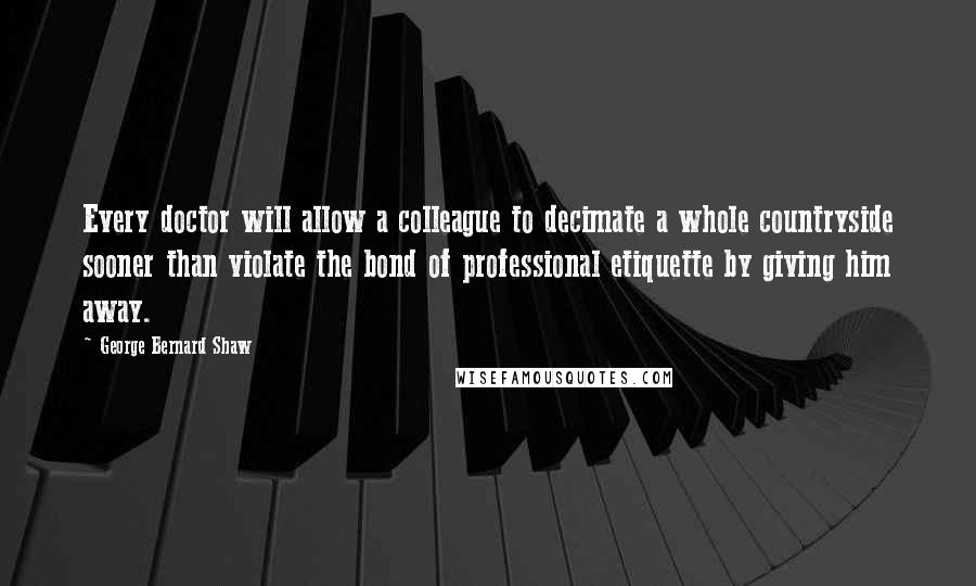 George Bernard Shaw Quotes: Every doctor will allow a colleague to decimate a whole countryside sooner than violate the bond of professional etiquette by giving him away.