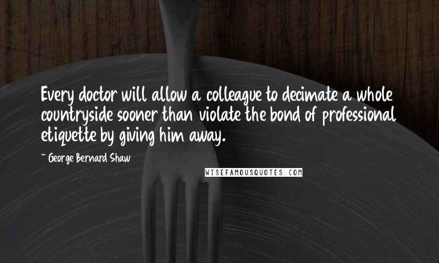 George Bernard Shaw Quotes: Every doctor will allow a colleague to decimate a whole countryside sooner than violate the bond of professional etiquette by giving him away.