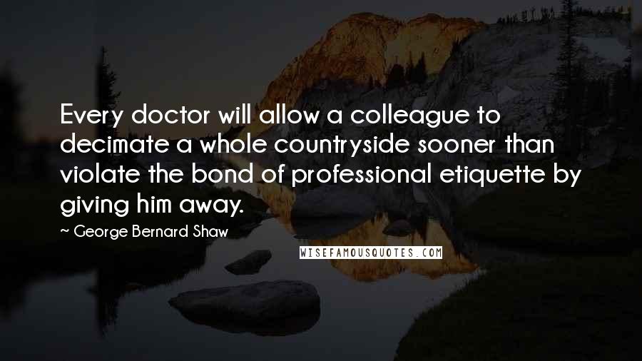 George Bernard Shaw Quotes: Every doctor will allow a colleague to decimate a whole countryside sooner than violate the bond of professional etiquette by giving him away.