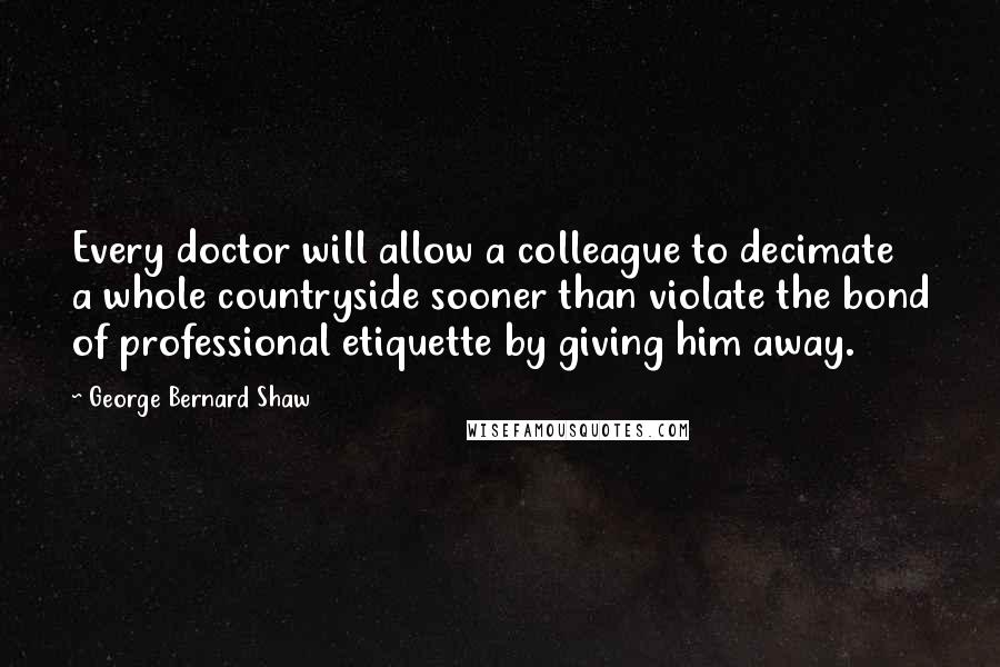 George Bernard Shaw Quotes: Every doctor will allow a colleague to decimate a whole countryside sooner than violate the bond of professional etiquette by giving him away.