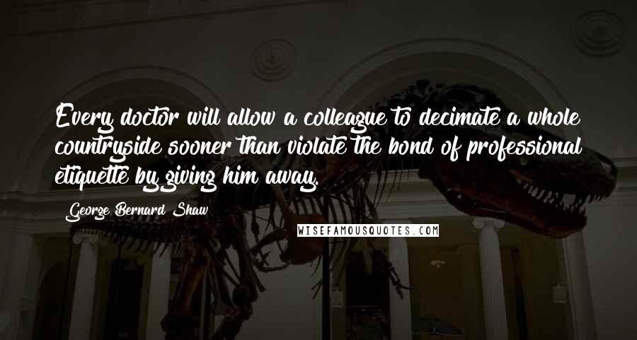 George Bernard Shaw Quotes: Every doctor will allow a colleague to decimate a whole countryside sooner than violate the bond of professional etiquette by giving him away.