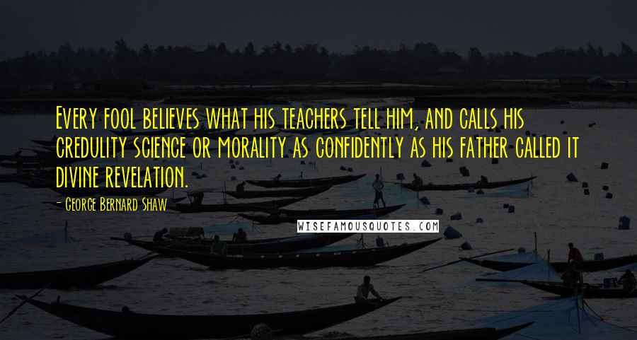 George Bernard Shaw Quotes: Every fool believes what his teachers tell him, and calls his credulity science or morality as confidently as his father called it divine revelation.