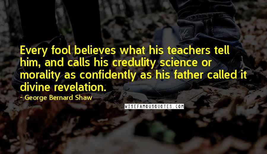 George Bernard Shaw Quotes: Every fool believes what his teachers tell him, and calls his credulity science or morality as confidently as his father called it divine revelation.