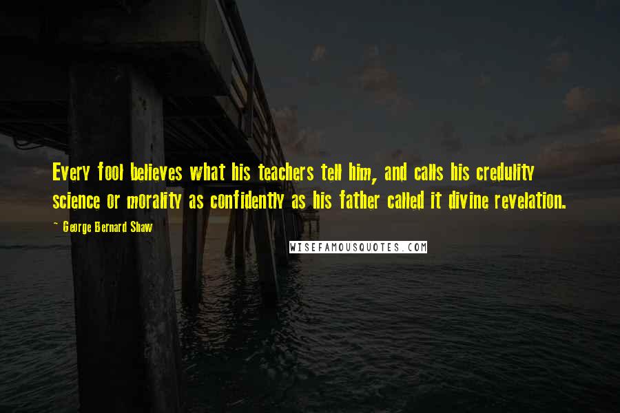 George Bernard Shaw Quotes: Every fool believes what his teachers tell him, and calls his credulity science or morality as confidently as his father called it divine revelation.