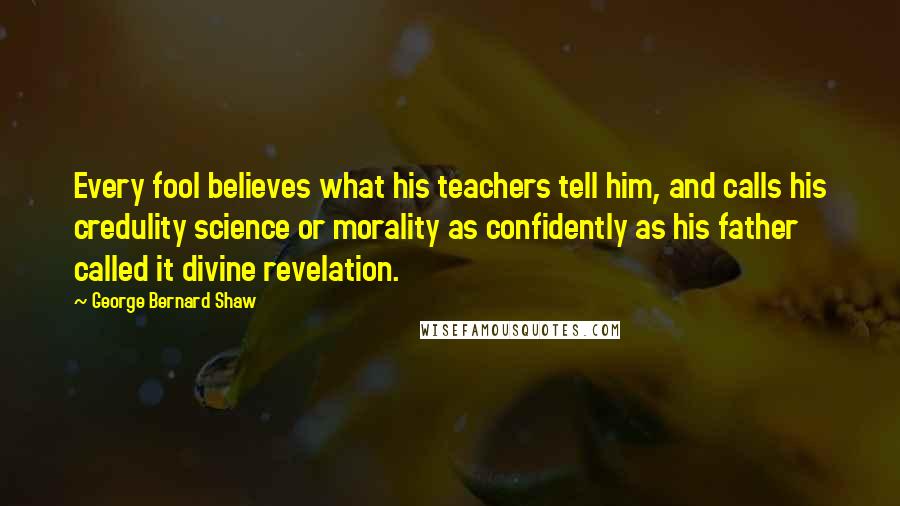 George Bernard Shaw Quotes: Every fool believes what his teachers tell him, and calls his credulity science or morality as confidently as his father called it divine revelation.