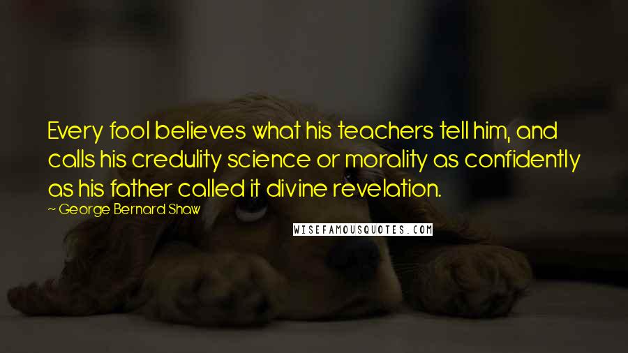 George Bernard Shaw Quotes: Every fool believes what his teachers tell him, and calls his credulity science or morality as confidently as his father called it divine revelation.
