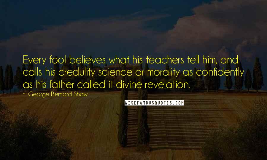 George Bernard Shaw Quotes: Every fool believes what his teachers tell him, and calls his credulity science or morality as confidently as his father called it divine revelation.