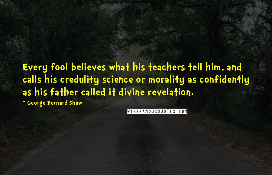 George Bernard Shaw Quotes: Every fool believes what his teachers tell him, and calls his credulity science or morality as confidently as his father called it divine revelation.