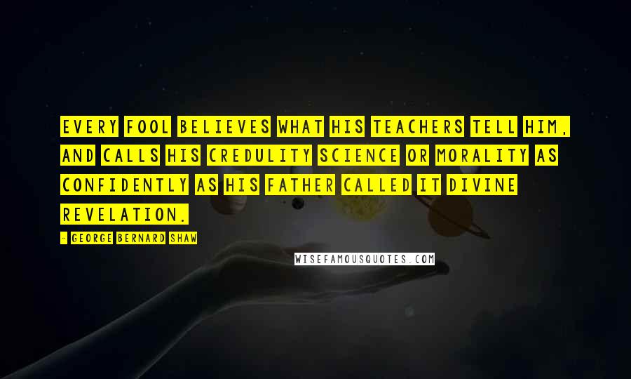 George Bernard Shaw Quotes: Every fool believes what his teachers tell him, and calls his credulity science or morality as confidently as his father called it divine revelation.