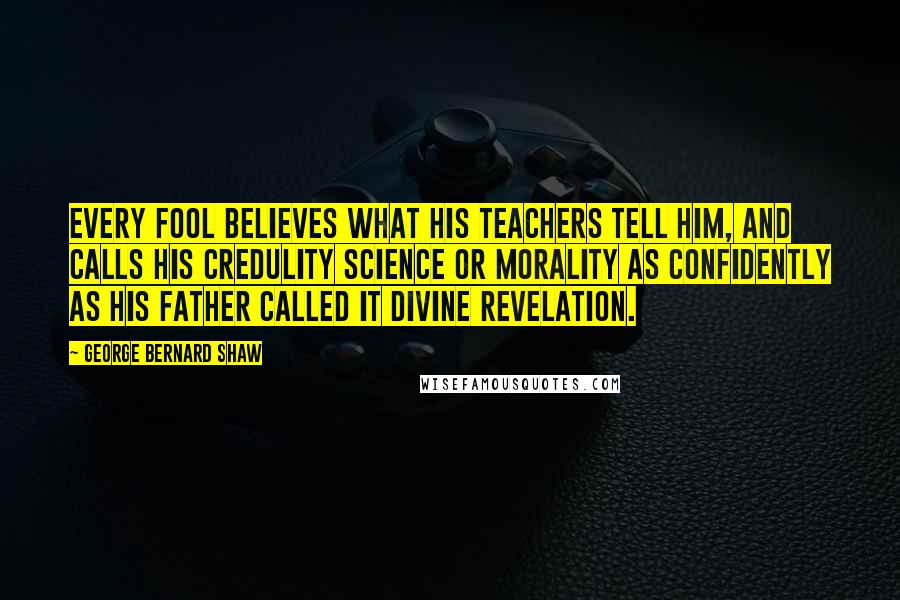 George Bernard Shaw Quotes: Every fool believes what his teachers tell him, and calls his credulity science or morality as confidently as his father called it divine revelation.