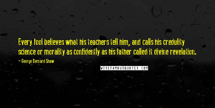 George Bernard Shaw Quotes: Every fool believes what his teachers tell him, and calls his credulity science or morality as confidently as his father called it divine revelation.