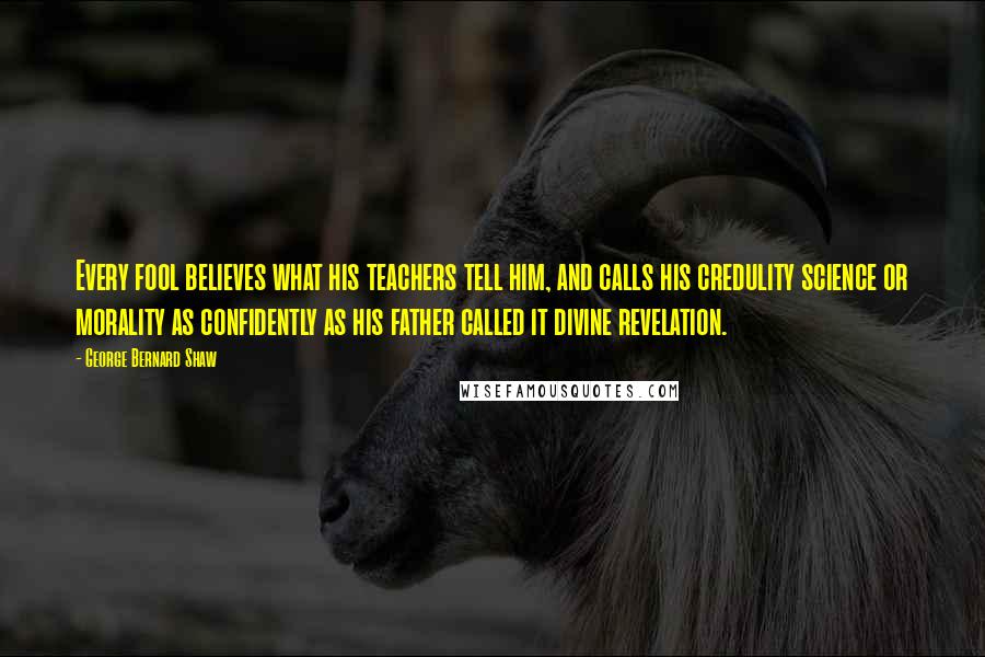 George Bernard Shaw Quotes: Every fool believes what his teachers tell him, and calls his credulity science or morality as confidently as his father called it divine revelation.