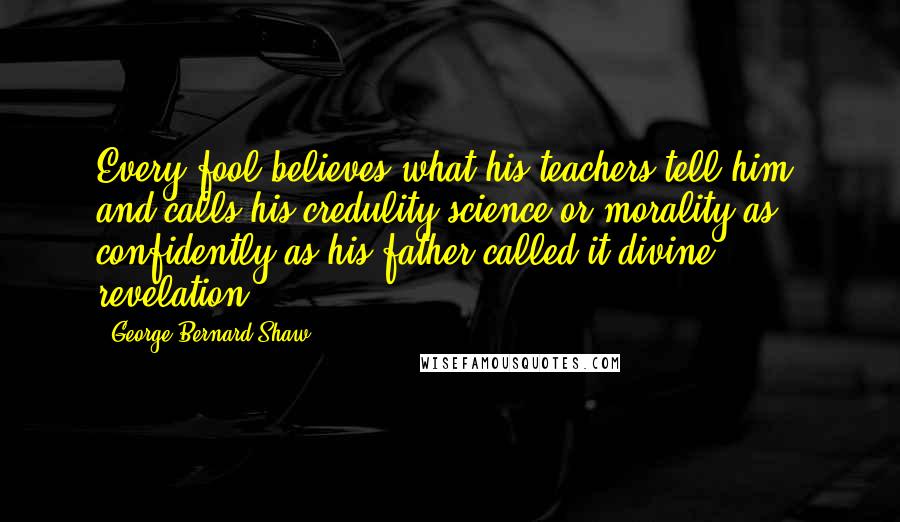 George Bernard Shaw Quotes: Every fool believes what his teachers tell him, and calls his credulity science or morality as confidently as his father called it divine revelation.