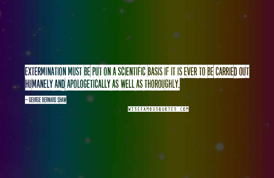 George Bernard Shaw Quotes: Extermination must be put on a scientific basis if it is ever to be carried out humanely and apologetically as well as thoroughly.