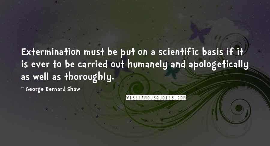 George Bernard Shaw Quotes: Extermination must be put on a scientific basis if it is ever to be carried out humanely and apologetically as well as thoroughly.