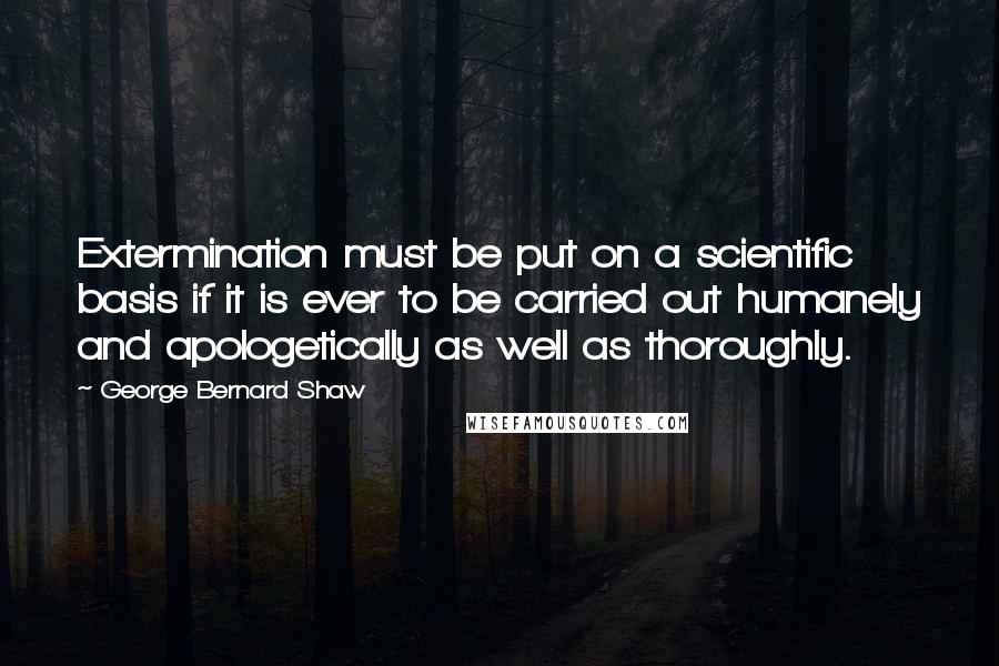 George Bernard Shaw Quotes: Extermination must be put on a scientific basis if it is ever to be carried out humanely and apologetically as well as thoroughly.