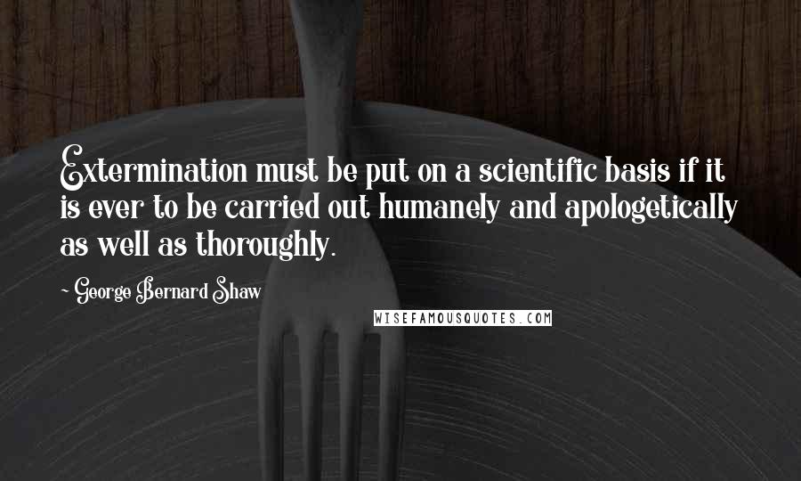 George Bernard Shaw Quotes: Extermination must be put on a scientific basis if it is ever to be carried out humanely and apologetically as well as thoroughly.