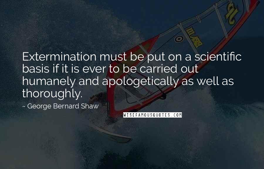 George Bernard Shaw Quotes: Extermination must be put on a scientific basis if it is ever to be carried out humanely and apologetically as well as thoroughly.