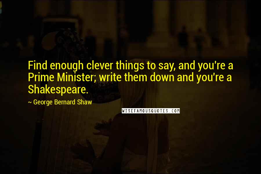 George Bernard Shaw Quotes: Find enough clever things to say, and you're a Prime Minister; write them down and you're a Shakespeare.