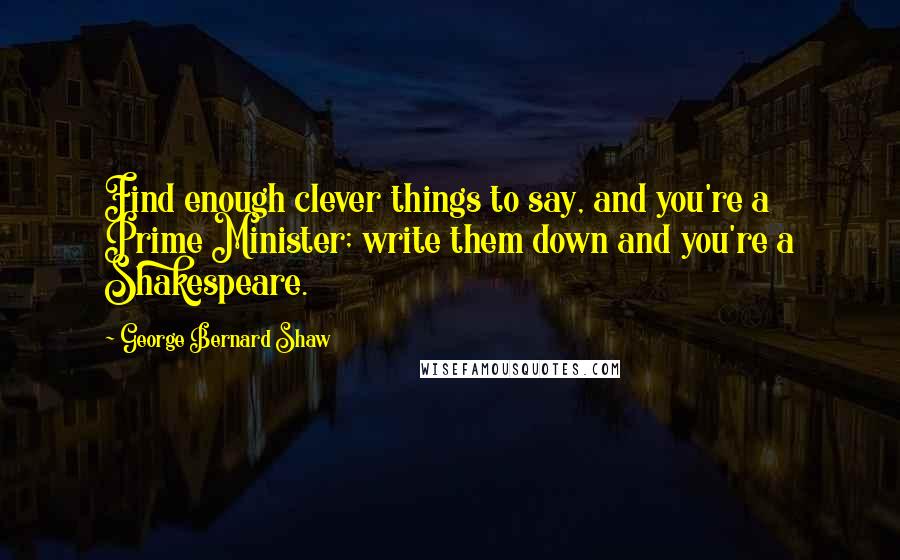 George Bernard Shaw Quotes: Find enough clever things to say, and you're a Prime Minister; write them down and you're a Shakespeare.