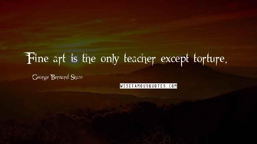 George Bernard Shaw Quotes: Fine art is the only teacher except torture.
