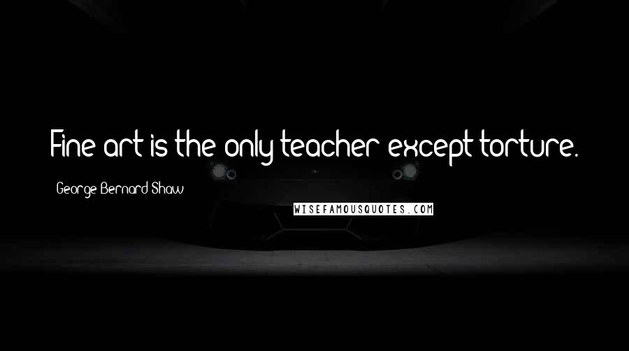 George Bernard Shaw Quotes: Fine art is the only teacher except torture.