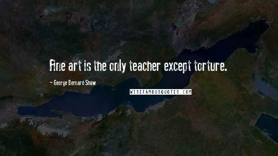 George Bernard Shaw Quotes: Fine art is the only teacher except torture.