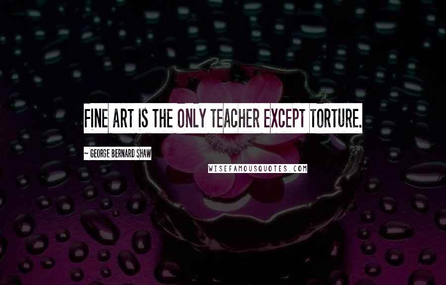 George Bernard Shaw Quotes: Fine art is the only teacher except torture.