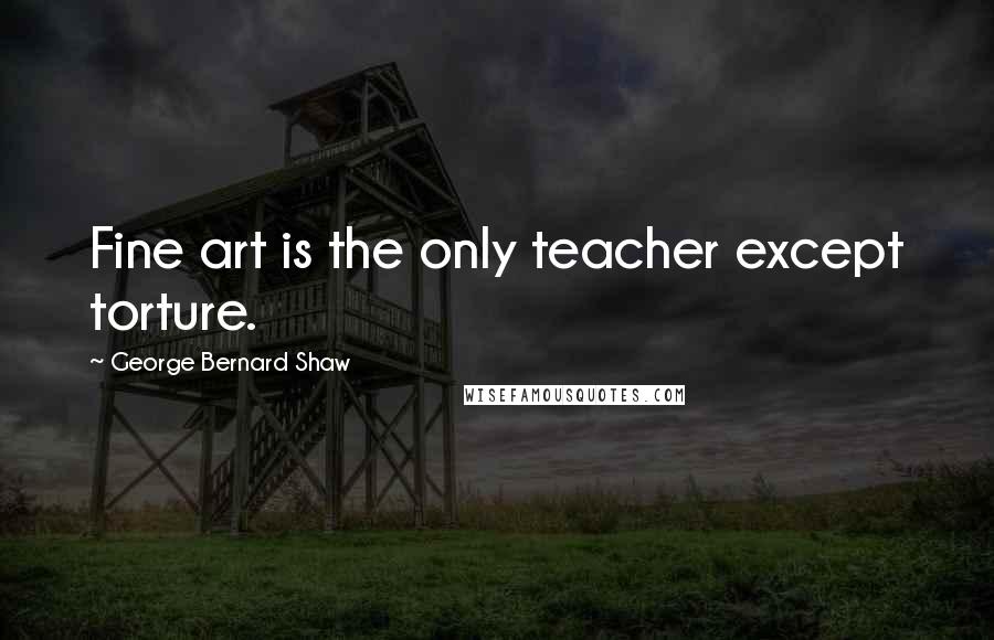 George Bernard Shaw Quotes: Fine art is the only teacher except torture.