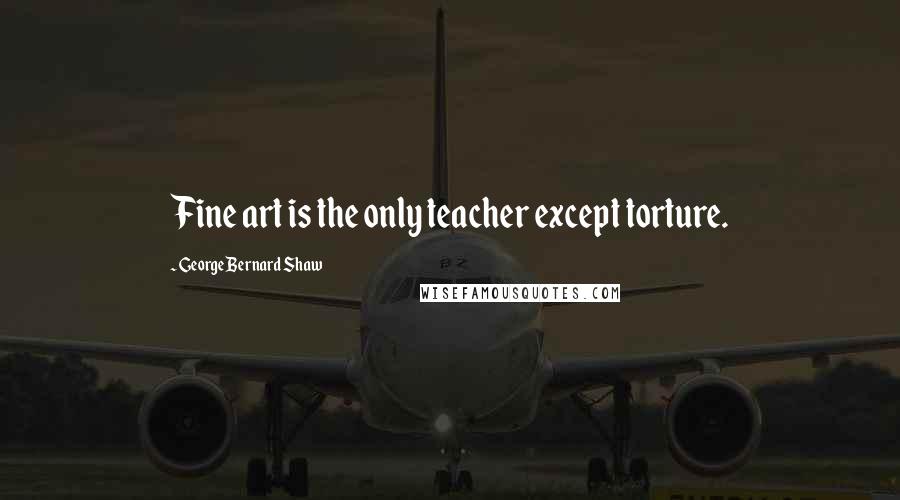 George Bernard Shaw Quotes: Fine art is the only teacher except torture.