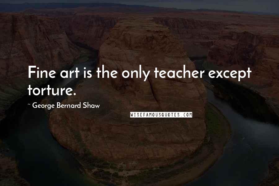 George Bernard Shaw Quotes: Fine art is the only teacher except torture.